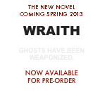THE NEW NOVEL
COMING SPRING 2013

WRAITH

GHOSTS HAVE BEEN
WEAPONIZED.

NOW AVAILABLE
FOR PRE-ORDER
